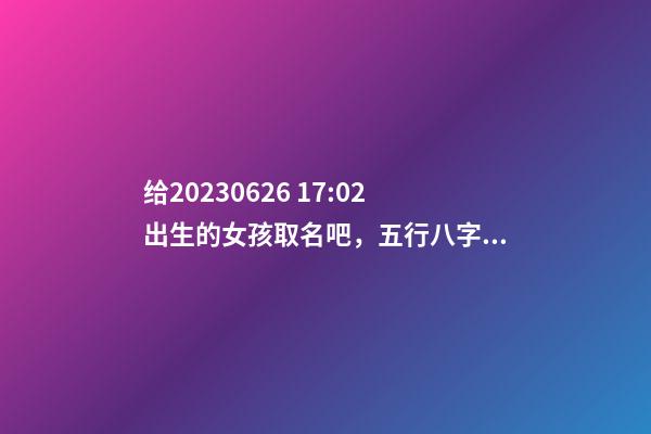 给2023.06.26 17:02出生的女孩取名吧，五行八字起名